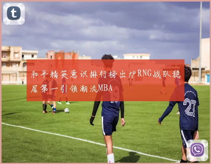 和平精英意识排行榜出炉RNG战队稳居第一引领潮流MBA