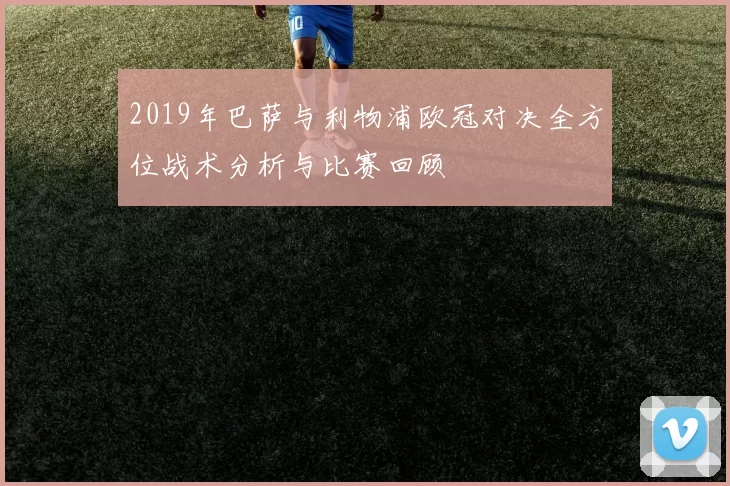 2019年巴萨与利物浦欧冠对决全方位战术分析与比赛回顾