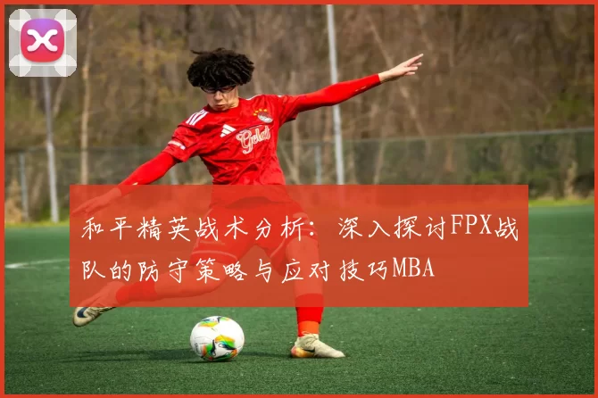 和平精英战术分析：深入探讨FPX战队的防守策略与应对技巧MBA