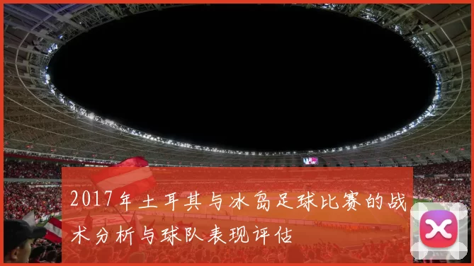 2017年土耳其与冰岛足球比赛的战术分析与球队表现评估