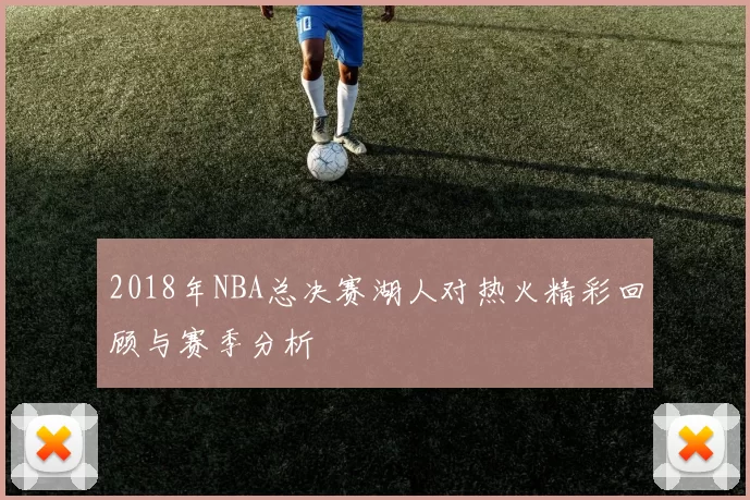2018年NBA总决赛湖人对热火精彩回顾与赛季分析