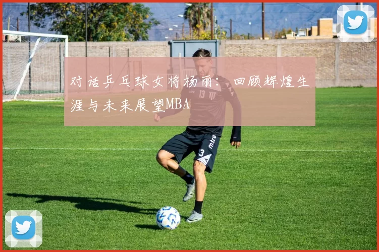 对话乒乓球女将杨丽：回顾辉煌生涯与未来展望MBA