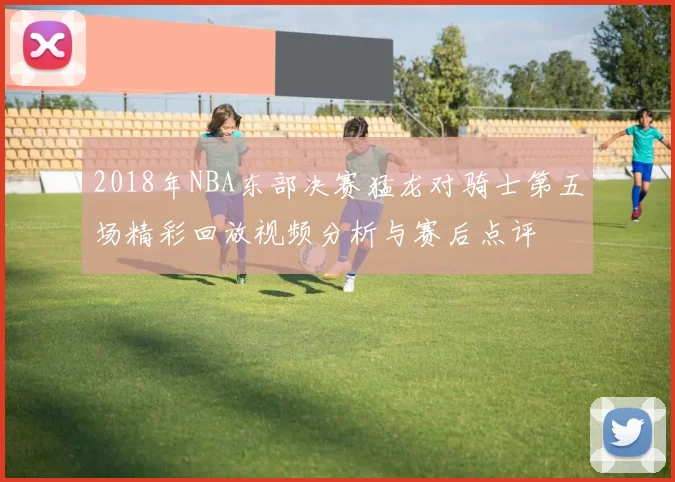 2018年NBA东部决赛猛龙对骑士第五场精彩回放视频分析与赛后点评