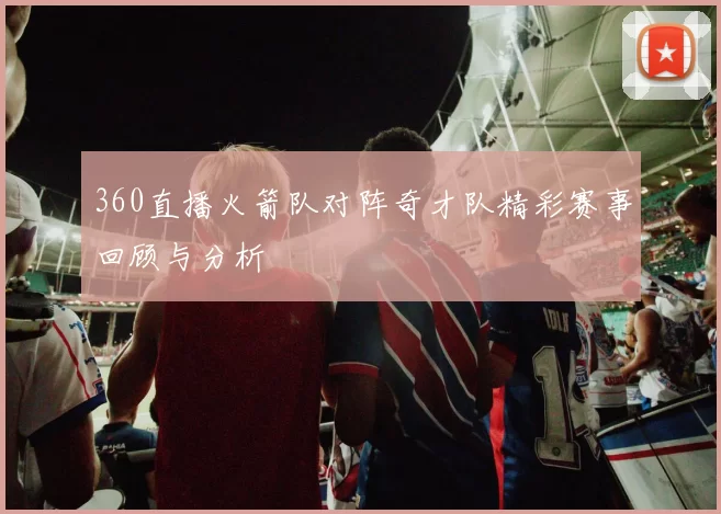 360直播火箭队对阵奇才队精彩赛事回顾与分析