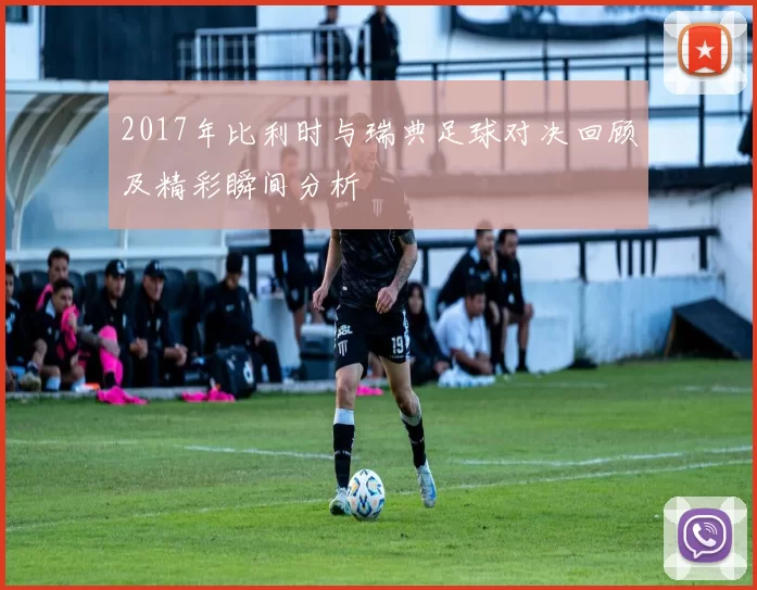 2017年比利时与瑞典足球对决回顾及精彩瞬间分析