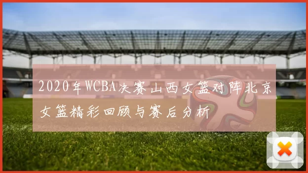 2020年WCBA决赛山西女篮对阵北京女篮精彩回顾与赛后分析